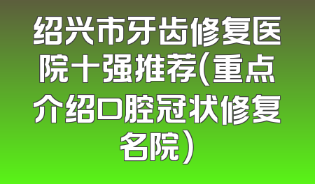 绍兴市牙齿修复医院十强推荐（重点介绍口腔冠状修复名院）