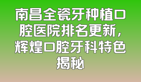 南昌全瓷牙种植口腔医院排名更新，辉煌口腔牙科特色揭秘