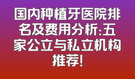 国内种植牙医院排名及费用分析：五家公立与私立机构推荐！