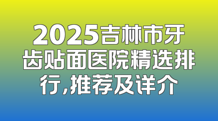 2025吉林市牙齿贴面医院精选排行，推荐及详介