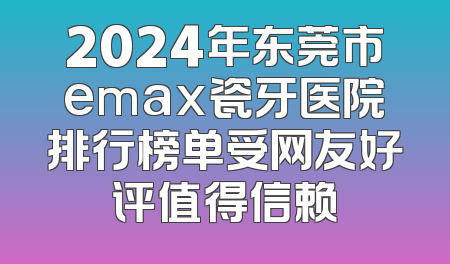 2024年东莞市emax瓷牙医院排行榜单受网友好评值得信赖