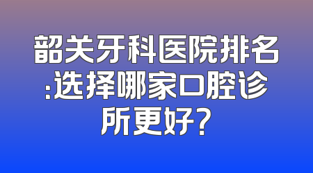 韶关牙科医院排名：选择哪家口腔诊所更好？