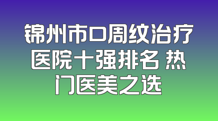 锦州市口周纹治疗医院十强排名 热门医美之选