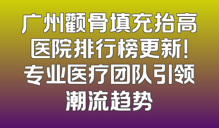 广州颧骨填充抬高医院排行榜更新！专业医疗团队引领潮流趋势