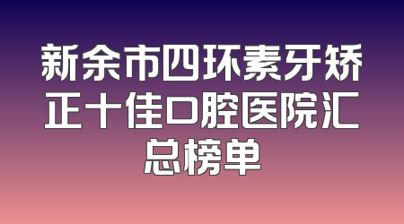 新余市四环素牙矫正十佳口腔医院汇总榜单