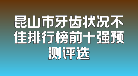 昆山市牙齿状况不佳排行榜前十强预测评选