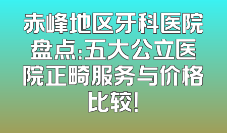 赤峰地区牙科医院盘点：五大公立医院正畸服务与价格比较！