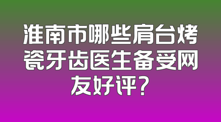 淮南市哪些肩台烤瓷牙齿医生备受网友好评？
