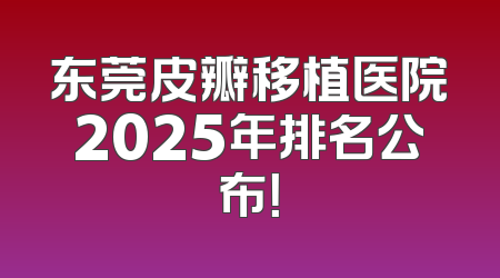 东莞皮瓣移植医院2025年排名公布！