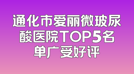 通化市爱丽微玻尿酸医院TOP5名单广受好评