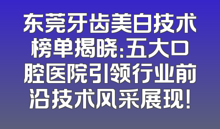 东莞牙齿美白技术榜单揭晓：五大口腔医院引领行业前沿技术风采展现！