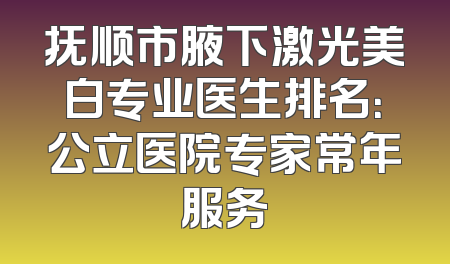 抚顺市腋下激光美白专业医生排名：公立医院专家常年服务