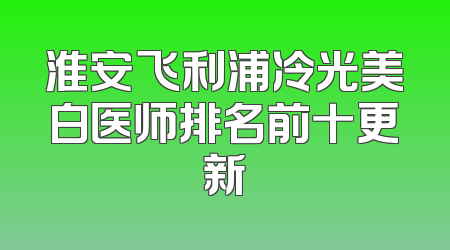 淮安飞利浦冷光美白医师排名前十更新