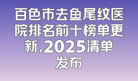 百色市去鱼尾纹医院排名前十榜单更新，2025清单发布