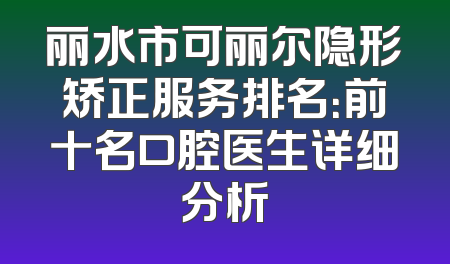 丽水市可丽尔隐形矫正服务排名：前十名口腔医生详细分析