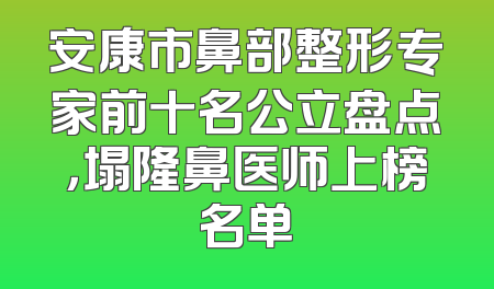 安康市鼻部整形专家前十名公立盘点，塌隆鼻医师上榜名单