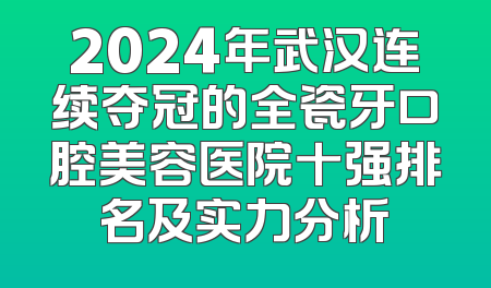 2024年武汉连续夺冠的全瓷牙口腔美容医院十强排名及实力分析