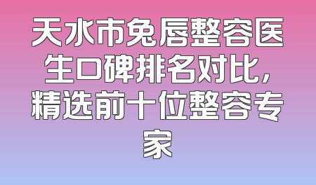 天水市兔唇整容医生口碑排名对比，精选前十位整容专家