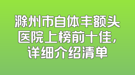 滁州市自体丰额头医院上榜前十佳，详细介绍清单