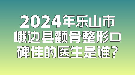 2024年乐山市峨边县颧骨整形口碑佳的医生是谁？