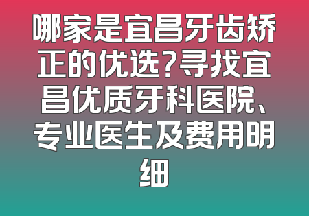 哪家是宜昌牙齿矫正的优选？寻找宜昌优质牙科医院、专业医生及费用明细