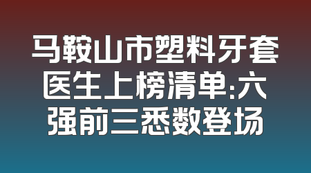 马鞍山市塑料牙套医生上榜清单：六强前三悉数登场