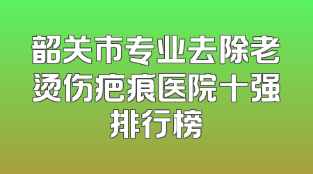 韶关市专业去除老烫伤疤痕医院十强排行榜