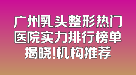广州乳头整形热门医院实力排行榜单揭晓！机构推荐