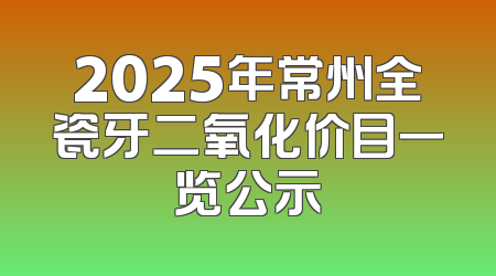 2025年常州全瓷牙二氧化价目一览公示
