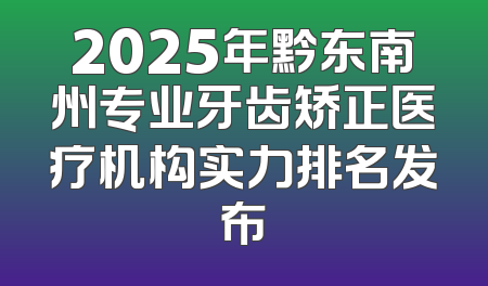 2025年黔东南州专业牙齿矫正医疗机构实力排名发布