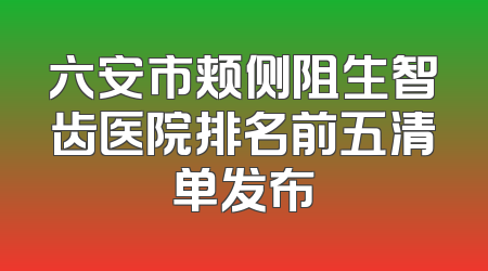 六安市颊侧阻生智齿医院排名前五清单发布