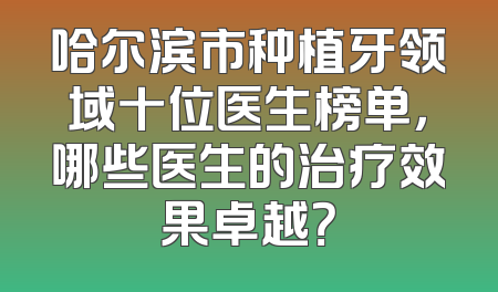 哈尔滨市种植牙领域十位医生榜单，哪些医生的治疗效果卓越？
