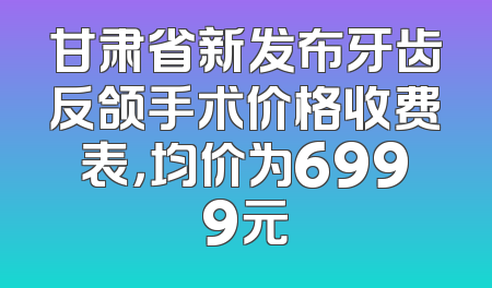 甘肃省新发布牙齿反颌手术价格收费表，均价为6999元