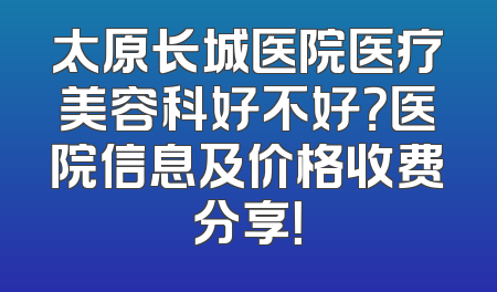 太原长城医院医疗美容科好不好？医院信息及价格收费分享！