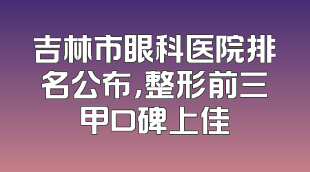 吉林市眼科医院排名公布，整形前三甲口碑上佳