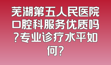 芜湖第五人民医院口腔科服务优质吗？专业诊疗水平如何？
