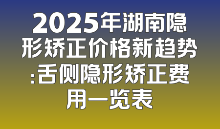 2025年湖南隐形矫正价格新趋势：舌侧隐形矫正费用一览表