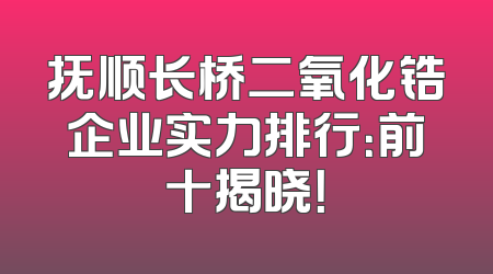 抚顺长桥二氧化锆企业实力排行：前十揭晓！