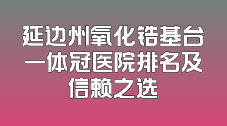 延边州氧化锆基台一体冠医院排名及信赖之选