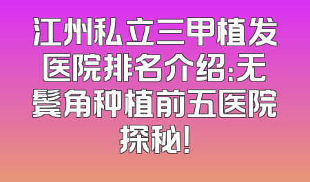 江州私立三甲植发医院排名介绍：无鬓角种植前五医院探秘！