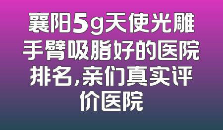 襄阳5g天使光雕手臂吸脂好的医院排名，亲们真实评价医院