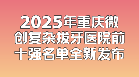 2025年重庆微创复杂拔牙医院前十强名单全新发布