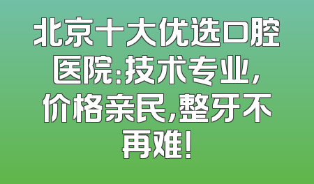 北京十大优选口腔医院：技术专业，价格亲民，整牙不再难！