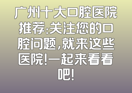 广州十大口腔医院推荐：关注您的口腔问题，就来这些医院！一起来看看吧！