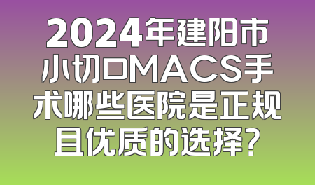 2024年建阳市小切口MACS手术哪些医院是正规且优质的选择？