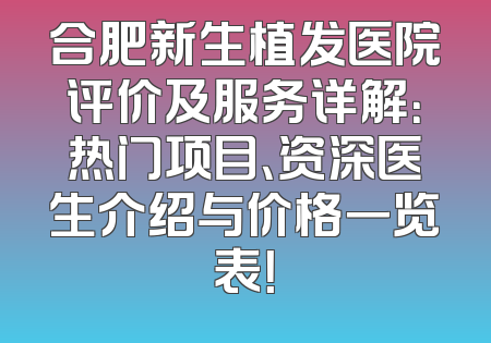合肥新生植发医院评价及服务详解：热门项目、资深医生介绍与价格一览表！