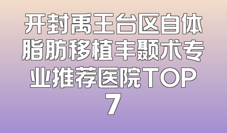开封禹王台区自体脂肪移植丰颞术专业推荐医院TOP7