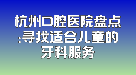 杭州口腔医院盘点：寻找适合儿童的牙科服务