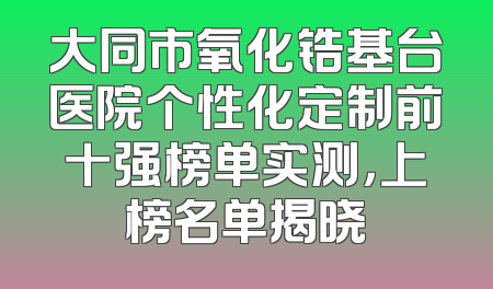 大同市氧化锆基台医院个性化定制前十强榜单实测，上榜名单揭晓