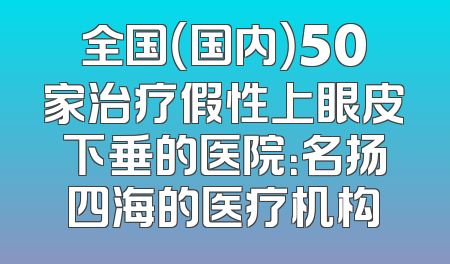 全国（国内）50家治疗假性上眼皮下垂的医院：名扬四海的医疗机构